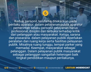6
Kedua, personil, terutama ditekankan pada
perilaku aparatur; dalam pelayanan publik aparatur
pemerintah selaku personil pelayanan harus
profesional, disiplin dan terbuka terhadap kritik
dari pelanggan atau masyarakat. Ketiga, sarana
dan prasarana. dalam pelayanan publik diperlukan
peralatan dan ruang kerja serta fasilitas pelayanan
publik. Misalnya ruang tunggu, tempat parker yang
memadai. Keempat, masyarakat sebagai
pelanggan. Dalam pelayanan publik masyarakat
sebagai pelanggan sangatlah heterogen baik
tingkat pendidikan maupun perilakunya.
Rerielestarimoerdijatlestarimoerdijat rerieLmoerdijat www.lestarimoerdijat.com LESTARI MOERDIJAT
 