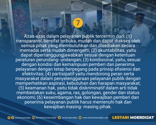 7
Azas-azas dalam pelayanan publik tercermin dari: (1)
transparansi, bersifat terbuka, mudah dan dapat diakses oleh
semua pihak yang membutuhkan dan disediakan secara
memadai serta mudah dimengerti; (2) akuntabilitas, yaitu
dapat dipertanggungjawabkan sesuai dengan ketentuan
peraturan perundang- undangan; (3) kondisional, yaitu, sesuai
dengan kondisi dan kemampuan pemberi dan penerima
pelayanan dengan tetap berpegang pada prinsip eﬁsiensi dan
efektivitas; (4) partisipatif yaitu mendorong peran serta
masyarakat dalam penyelenggaraan pelayanan publik dengan
memperhatikan aspirasi, kebutuhan dan harapan masyarakat;
(5) keamanan hak, yaitu tidak diskriminatif dalam arti tidak
membedakan suku, agama, ras, golongan, gender dan status
ekonomi; (6) keseimbangan hak dan kewajiban pemberi dan
penerima pelayanan publik harus memenuhi hak dan
kewajiban masing- masing pihak.
Rerielestarimoerdijatlestarimoerdijat rerieLmoerdijat www.lestarimoerdijat.com LESTARI MOERDIJAT
 