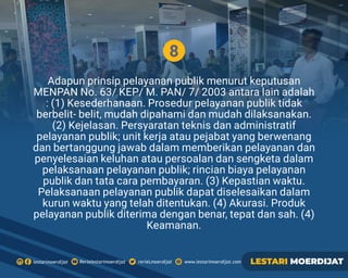 8
Adapun prinsip pelayanan publik menurut keputusan
MENPAN No. 63/ KEP/ M. PAN/ 7/ 2003 antara lain adalah
: (1) Kesederhanaan. Prosedur pelayanan publik tidak
berbelit- belit, mudah dipahami dan mudah dilaksanakan.
(2) Kejelasan. Persyaratan teknis dan administratif
pelayanan publik; unit kerja atau pejabat yang berwenang
dan bertanggung jawab dalam memberikan pelayanan dan
penyelesaian keluhan atau persoalan dan sengketa dalam
pelaksanaan pelayanan publik; rincian biaya pelayanan
publik dan tata cara pembayaran. (3) Kepastian waktu.
Pelaksanaan pelayanan publik dapat diselesaikan dalam
kurun waktu yang telah ditentukan. (4) Akurasi. Produk
pelayanan publik diterima dengan benar, tepat dan sah. (4)
Keamanan.
Rerielestarimoerdijatlestarimoerdijat rerieLmoerdijat www.lestarimoerdijat.com LESTARI MOERDIJAT
 