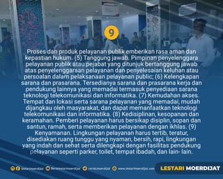 9
Proses dan produk pelayanan publik emberikan rasa aman dan
kepastian hukum. (5) Tanggung jawab. Pimpinan penyelenggara
pelayanan publik atau pejabat yang ditunjuk bertanggung jawab
atas penyelenggaraan pelayanan dan penyelesaian keluhan atau
persoalan dalam pelaksanaan pelayanan public; (6) Kelengkapan
sarana dan prasarana. Tersedianya sarana dan prasarana kerja dan
pendukung lainnya yang memadai termasuk penyediaan sarana
teknologi telekomunikasi dan informatika. (7) Kemudahan akses.
Tempat dan lokasi serta sarana pelayanan yang memadai, mudah
dijangkau oleh masyarakat, dan dapat memanfaatkan teknologi
telekomunikasi dan informatika. (8) Kedisiplinan, kesopanan dan
keramahan. Pemberi pelayanan harus bersikap disiplin, sopan dan
santun, ramah, serta memberikan pelayanan dengan ikhlas. (9)
Kenyamanan. Lingkungan pelayanan harus tertib, teratur,
disediakan ruang tunggu yang nyaman, bersih, rapi, lingkungan
yang indah dan sehat serta dilengkapi dengan fasilitas pendukung
pelayanan seperti parker, toilet, tempat ibadah, dan lain- lain.
Rerielestarimoerdijatlestarimoerdijat rerieLmoerdijat www.lestarimoerdijat.com LESTARI MOERDIJAT
 