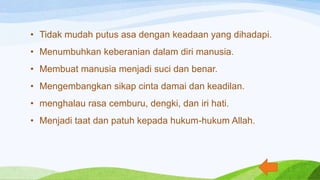 • Tidak mudah putus asa dengan keadaan yang dihadapi.
• Menumbuhkan keberanian dalam diri manusia.
• Membuat manusia menjadi suci dan benar.
• Mengembangkan sikap cinta damai dan keadilan.
• menghalau rasa cemburu, dengki, dan iri hati.
• Menjadi taat dan patuh kepada hukum-hukum Allah.
 