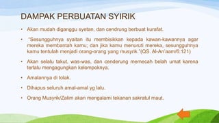 DAMPAK PERBUATAN SYIRIK
• Akan mudah diganggu syetan, dan cendrung berbuat kurafat.
• “Sesungguhnya syaitan itu membisikkan kepada kawan-kawannya agar
mereka membantah kamu; dan jika kamu menuruti mereka, sesungguhnya
kamu tentulah menjadi orang-orang yang musyrik.”(QS. Al-An’aam/6:121)
• Akan selalu takut, was-was, dan cenderung memecah belah umat karena
terlalu mengagungkan kelompoknya.
• Amalannya di tolak.
• Dihapus seluruh amal-amal yg lalu.
• Orang Musyrik/Zalim akan mengalami tekanan sakratul maut.
 