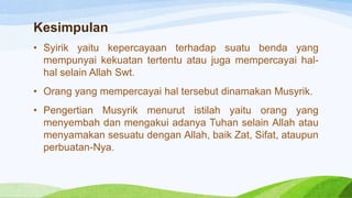 Kesimpulan
• Syirik yaitu kepercayaan terhadap suatu benda yang
mempunyai kekuatan tertentu atau juga mempercayai hal-
hal selain Allah Swt.
• Orang yang mempercayai hal tersebut dinamakan Musyrik.
• Pengertian Musyrik menurut istilah yaitu orang yang
menyembah dan mengakui adanya Tuhan selain Allah atau
menyamakan sesuatu dengan Allah, baik Zat, Sifat, ataupun
perbuatan-Nya.
 