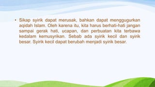• Sikap syirik dapat merusak, bahkan dapat menggugurkan
aqidah Islam. Oleh karena itu, kita harus berhati-hati jangan
sampai gerak hati, ucapan, dan perbuatan kita terbawa
kedalam kemusyrikan. Sebab ada syirik kecil dan syirik
besar. Syirik kecil dapat berubah menjadi syirik besar.
 