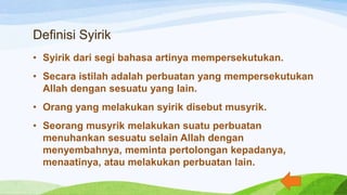 Definisi Syirik
• Syirik dari segi bahasa artinya mempersekutukan.
• Secara istilah adalah perbuatan yang mempersekutukan
Allah dengan sesuatu yang lain.
• Orang yang melakukan syirik disebut musyrik.
• Seorang musyrik melakukan suatu perbuatan
menuhankan sesuatu selain Allah dengan
menyembahnya, meminta pertolongan kepadanya,
menaatinya, atau melakukan perbuatan lain.
 