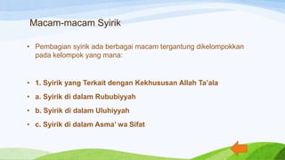 Macam-macam Syirik
• Pembagian syirik ada berbagai macam tergantung dikelompokkan
pada kelompok yang mana:
• 1. Syirik yang Terkait dengan Kekhususan Allah Ta’ala
• a. Syirik di dalam Rububiyyah
• b. Syirik di dalam Uluhiyyah
• c. Syirik di dalam Asma’ wa Sifat
 