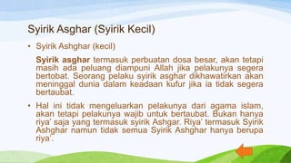 Syirik Asghar (Syirik Kecil)
• Syirik Ashghar (kecil)
Syirik asghar termasuk perbuatan dosa besar, akan tetapi
masih ada peluang diampuni Allah jika pelakunya segera
bertobat. Seorang pelaku syirik asghar dikhawatirkan akan
meninggal dunia dalam keadaan kufur jika ia tidak segera
bertaubat.
• Hal ini tidak mengeluarkan pelakunya dari agama islam,
akan tetapi pelakunya wajib untuk bertaubat. Bukan hanya
riya’ saja yang termasuk syirik Ashgar. Riya’ termasuk Syirik
Ashghar namun tidak semua Syirik Ashghar hanya berupa
riya’.
 
