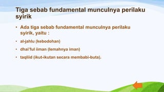 Tiga sebab fundamental munculnya perilaku
syirik
• Ada tiga sebab fundamental munculnya perilaku
syirik, yaitu :
• al-jahlu (kebodohan)
• dhai’ful iiman (lemahnya iman)
• taqliid (ikut-ikutan secara membabi-buta).
 