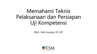 Memahami Teknis
Pelaksanaan dan Persiapan
Uji Kompetensi
Oleh : Edie Susatyo, ST, MT
 
