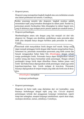 • Eksposisi proses,
Eksposisi yang memaparkan langkah-langkah atau cara melakukan sesuatu
atau dalam pembuatan hal tertentu. Contohnya,
Ketika seseorang menulis teks eksposisi, langkah awalnya adalah
menentukan topik yang kemudian dituangkan ke dalam judul. Setelah itu,
pernyataan penulis berdasarkan fakta dituangkan ke dalam bagain tesis,
yang di dalamnya juga terdapat posisi penulis apakah pro ataukah kontra.
• Eksposisi perbandingan,
Membandingkan antara satu dengan yang lain menjadi ciri dari teks
eksposisi ini. Dengan cara demikian, pembahasan suatu persoalan akan
lebih jelas daripada hanya dengan berfokus pada persoalan itu sendiri.
Contoh:
Pemerintah telah menyediakan listrik dengan tarif murah. Setiap orang
dapat menjadi pelanggan listrik dengan tidak banyak mengeluarkan biaya.
Sementara itu, petromaks memerlukan perawatan yang lebih cermat dan
banyak menggunakan bahan bakar bila dibandingkan dengan sebuah
tenaga pembangkit listrik. Petromaks hanya dapat menghasilkan sebuah
sumber terang dan hanya bermanfaat untuk penerangan. Dengan sebuah
pembangkit tenaga listrik dapat dihasilkan ribuan, bahkan jutaan watt
listrik’ dan bukan hanya dipergunakan untuk penerangan, tetapi juga untuk
keperluan-keperluan lain. Listrik terdapat di kota-kota. Petromaks
biasanya dipergunakan di tempat-tempat yang tidak ada listrik atau di desa-
desa.
dibandingkan merupakan
konjungsi perbandingan
• Eksposisi pertentangan,
Eksposisi ini berisi topik yang dijelaskan dari sisi kontradiksi, yang
biasanya berhubungan dengan topik yang lain. Ciri-ciri eksposisi
pertentangan terletak dari penggunaan konjungsi intrakalimat, seperti
tetapi dan sedangkan, ataupun konjungsi antarkalimat, seperti akan tetapi,
meskipun demikian, namun, sebaliknya. Contohnya,
 