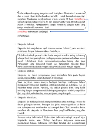 Terdapat keunikan yang sangat menarik dari planet Merkurius. Lama rotasi
dan revolusi planet ini berbanding terbalik. Untuk berevolusi mengitari
matahari, Merkurius membutuhkan waktu selama 88 hari. Sebaliknya,
untuk berputar pada porosnya, 59 hari adalah waktu yang dibutuhkan oleh
planet Merkurius. Perbedaannya sangat mencolok dengan bumi yang
hanya membutuhkan waktu 1 hari.
sebaliknya merupakan konjungsi
pertentangan
• Eksposisi definisi,
Ekpsosisi ini menjelaskan topik tertentu secara definitif, yaitu memberi
penjelasan dengan batasan makna. Contohnya:
Globalisasi adalah proses ketika dunia menjadi semakin saling terhubung
sebagai hasil dari peningkatan perdagangan dan pertukaran budaya secara
masif. Globalisasi telah meningkatkan produksi barang dan jasa.
Perusahaan yang dimaksud bukan lagi perusahaan nasional tetapi
perusahaan multinasional dengan anak perusahaan di banyak negara.
• Eksposisi analisis,
Eksposisi ini berisi pengamatan yang mendalam lalu pada bagian
argumentasi dibahas secara bertahap. Contohnya:
Saya meyakini bahwa adanya berbagai lembaga bimbingan belajar
merupakan bentuk dari gagalnya sistem pendidikan di Indonesia. Hal ini
bukanlah tanpa alasan. Pertama, tak sedikit peserta didik yang kalah
bersaing dengan para peserta didik lain yang mengikuti bimbel yang dilihat
dari segi nilai pada tiap-tiap mata pelajaran yang diampuh.
• Eksposisi klasifikasi.
Eksposisi ini berfungsi untuk mengelompokkan atau membagi sesuatu ke
dalam golongan tertentu. Terdapat dua pola: menyeragamkan ke dalam
satu kelompok atau memisahkan ke kelompok lain. Oleh karena itu, dalam
membuat teks eksposisi ini dibutuhkan dasar pengklasifikasian yang jelas.
Contoh:
Jurusan sastra Indonesia di Universitas Indonesia terbagi menjadi tiga:
linguistik, sastra, dan filologi. Meskipun ketiganya sama-sama
mempelajari bahasa Indonesia, perbedaan terletak dari penggolongan
 