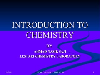 05/21/07 LESTARI CHEMISTRY LABORATORY 1
INTRODUCTION TOINTRODUCTION TO
CHEMISTRYCHEMISTRY
BYBY
AHMAD NASIR SAJIAHMAD NASIR SAJI
LESTARI CHEMISTRY LABORATORYLESTARI CHEMISTRY LABORATORY
 