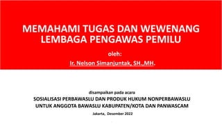 MEMAHAMI TUGAS DAN WEWENANG
LEMBAGA PENGAWAS PEMILU
disampaikan pada acara
SOSIALISASI PERBAWASLU DAN PRODUK HUKUM NONPERBAWASLU
UNTUK ANGGOTA BAWASLU KABUPATEN/KOTA DAN PANWASCAM
Jakarta, Desember 2022
`
oleh:
Ir. Nelson Simanjuntak, SH.,MH.
 