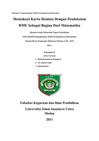 Makalah : Pengembangan Media Pembelajaran Matematika

Memaknai Kartu Domino Dengan Pendekatan
RME Sebagai Bagian Dari Matematika
Disusun Untuk Memenuhi Tugas Perkuliahan
Mata Kuliah Pengembangan Media Pembelajaran Matematika
Dengan Dosen Pengampu Muliawan Firdaus, S.Pd., M.Si
Oleh :

Kelompok II
(Green Group)
1. Rizki Kurniawan Rangkuti
2. Sri Afnun Lubis
3. Khairunnisa

Fakultas Keguruan dan Ilmu Pendidikan
Universitas Islam Sumatera Utara
Medan
2011

 