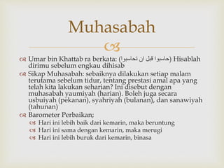 
 Umar bin Khattab ra berkata: (‫تحاسبوا‬ ‫ان‬ ‫قبل‬ ‫)حاسبوا‬ Hisablah
dirimu sebelum engkau dihisab
 Sikap Muhasabah: sebaiknya dilakukan setiap malam
terutama sebelum tidur, tentang prestasi amal apa yang
telah kita lakukan seharian? Ini disebut dengan
muhasabah yaumiyah (harian). Boleh juga secara
usbuiyah (pekanan), syahriyah (bulanan), dan sanawiyah
(tahunan)
 Barometer Perbaikan;
 Hari ini lebih baik dari kemarin, maka beruntung
 Hari ini sama dengan kemarin, maka merugi
 Hari ini lebih buruk dari kemarin, binasa
Muhasabah
 