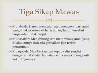 
 Mutabaah: Hanya mencatat atau mengevaluasi amal
yang dilakukannya di hari/bulan/tahun tersebut
tanpa ada tindak lanjut
 Muhasabah: Menghitung dan menimbang amal yang
dilakukannya dan ada perbaikan jika terjadi
penurunan.
 Muaqobah: Memberi sangsi kepada diri sendiri
dengan amal shaleh lain atau sama untuk mengganti
kekurangannya
Tiga Sikap Mawas
 