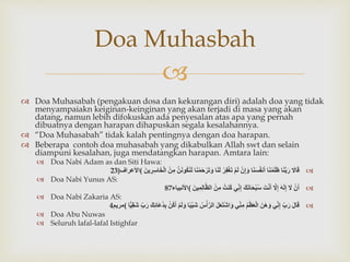 
 Doa Muhasabah (pengakuan dosa dan kekurangan diri) adalah doa yang tidak
menyampaiakn keiginan-keinginan yang akan terjadi di masa yang akan
datang, namun lebih difokuskan ada penyesalan atas apa yang pernah
dibuatnya dengan harapan dihapuskan segala kesalahannya.
 “Doa Muhasabah” tidak kalah pentingnya dengan doa harapan.
 Beberapa contoh doa muhasabah yang dikabulkan Allah swt dan selain
diampuni kesalahan, juga mendatangkan harapan. Amtara lain:
 Doa Nabi Adam as dan Siti Hawa:
ََ‫ال‬َ‫ق‬‫ا‬َ‫ن‬َّ‫ب‬َ‫ر‬‫ا‬َ‫ن‬‫م‬َ‫ل‬َ‫ظ‬‫ا‬َ‫ن‬َ‫س‬ُ‫ف‬‫ن‬َ‫أ‬َ‫ن‬ِ‫إ‬َ‫و‬َ‫م‬َ‫ل‬َ‫ر‬ِ‫ف‬‫غ‬َ‫ت‬‫ا‬َ‫ن‬َ‫ل‬‫ا‬َ‫ن‬‫م‬َ‫ح‬‫ر‬َ‫ت‬َ‫و‬ََّ‫ن‬َ‫ن‬‫ُو‬‫ك‬َ‫ن‬َ‫ل‬َ‫ن‬ِ‫م‬ََ‫ين‬ ِ‫ر‬ِ‫س‬‫ا‬َ‫خ‬‫ال‬(‫األعراف‬23)
 Doa Nabi Yunus AS:
َ‫ن‬َ‫أ‬ََ‫ل‬ََ‫ه‬َ‫ل‬ِ‫إ‬ََّ‫ل‬ِ‫إ‬ََ‫ت‬‫ن‬َ‫أ‬ََ‫ك‬َ‫ن‬‫ا‬َ‫ح‬‫ب‬ُ‫س‬‫ي‬ِ‫ن‬ِ‫إ‬َُ‫ُنت‬‫ك‬َ‫ن‬ِ‫م‬ََ‫ين‬ِ‫م‬ِ‫ل‬‫ا‬َّ‫ظ‬‫ال‬(‫األنبياء‬87
 Doa Nabi Zakaria AS:
ََ‫ل‬‫ا‬َ‫ق‬َِ‫ب‬َ‫ر‬‫ي‬ِ‫ن‬ِ‫إ‬ََ‫ن‬َ‫ه‬َ‫و‬َُ‫م‬‫ظ‬َ‫ع‬‫ال‬‫ي‬ِ‫ن‬ِ‫م‬ََ‫ل‬َ‫ع‬َ‫ت‬‫اش‬َ‫و‬َُ‫س‬‫أ‬َّ‫الر‬‫ا‬ً‫ب‬‫َي‬‫ش‬َ‫م‬َ‫ل‬َ‫و‬َ‫ُن‬‫ك‬َ‫أ‬َِ‫ب‬ََ‫ك‬ِِ‫َا‬‫ع‬ُ‫د‬َِ‫ب‬َ‫ر‬‫ا‬ًّ‫ي‬ِ‫ق‬َ‫ش‬(‫مريم‬4
 Doa Abu Nuwas
 Seluruh lafal-lafal Istighfar
Doa Muhasbah
 