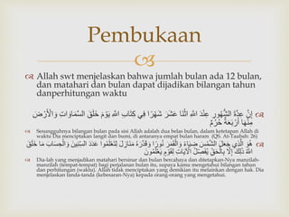 
 Allah swt menjelaskan bahwa jumlah bulan ada 12 bulan,
dan matahari dan bulan dapat dijadikan bilangan tahun
danperhitungan waktu
َّ‫ن‬ِ‫إ‬َّ‫ة‬‫د‬ِ‫ع‬َِّ‫ور‬ُ‫ه‬ُّ‫ش‬‫ال‬َّ‫د‬ْ‫ن‬ِ‫ع‬َِّ‫اّلل‬‫ا‬‫ن‬ْ‫اث‬َّ‫ر‬‫ش‬‫ع‬َّ‫ر‬ْ‫ه‬‫ش‬‫ا‬‫ي‬ِ‫ف‬َِّ‫ب‬‫ا‬‫ت‬ِ‫ك‬َِّ‫اّلل‬َّ‫م‬ ْ‫و‬‫ي‬َّ‫ق‬‫ل‬‫خ‬َّ‫م‬‫الس‬َِّ‫ت‬‫ا‬‫او‬َّ‫ض‬ ْ‫ر‬ ْ‫اْل‬‫و‬
‫ا‬‫ه‬ْ‫ن‬ِ‫م‬َّ‫ة‬‫ع‬‫ب‬ ْ‫ر‬‫أ‬َّ‫م‬ُ‫ر‬ُ‫ح‬
 Sesungguhnya bilangan bulan pada sisi Allah adalah dua belas bulan, dalam ketetapan Allah di
waktu Dia menciptakan langit dan bumi, di antaranya empat bulan haram (QS. At-Taubah: 26)
َّ‫و‬ُ‫ه‬‫ِي‬‫ذ‬‫ال‬َّ‫ل‬‫ع‬‫ج‬َّ‫س‬ْ‫م‬‫الش‬َّ‫اء‬‫ي‬ ِ‫ض‬َّ‫ر‬‫م‬‫ق‬ْ‫ال‬‫و‬‫ا‬‫ور‬ُ‫ن‬َّ‫ر‬‫د‬‫ق‬‫و‬َُّ‫ه‬َّ‫ل‬ ِ‫از‬‫ن‬‫م‬‫وا‬ُ‫م‬‫ل‬ْ‫ع‬‫ت‬ِ‫ل‬َّ‫د‬‫د‬‫ع‬َّ‫ين‬ِ‫ن‬ِ‫الس‬َّ‫اب‬‫س‬ ِ‫ح‬ْ‫ال‬‫و‬‫ا‬‫م‬َّ‫ق‬‫ل‬‫خ‬
َُّ‫اّلل‬َّ‫ك‬ِ‫ل‬‫ذ‬َّ‫ّل‬ِ‫إ‬َِّ‫ق‬‫ح‬ْ‫ال‬ِ‫ب‬َُّ‫ل‬ ِ‫ص‬‫ف‬ُ‫ي‬َِّ‫ت‬‫ا‬‫ي‬ ْ‫اْل‬َّ‫م‬ ْ‫و‬‫ق‬ِ‫ل‬َّ‫ي‬َّ‫ون‬ُ‫م‬‫ل‬ْ‫ع‬
 Dia-lah yang menjadikan matahari bersinar dan bulan bercahaya dan ditetapkan-Nya manzilah-
manzilah (tempat-tempat) bagi perjalanan bulan itu, supaya kamu mengetahui bilangan tahun
dan perhitungan (waktu). Allah tidak menciptakan yang demikian itu melainkan dengan hak. Dia
menjelaskan tanda-tanda (kebesaran-Nya) kepada orang-orang yang mengetahui.
Pembukaan
 