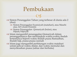 
 Sistem Penanggalan Tahun yang terbesar di dunia ada 2
(dua):
 Sistem Penanggalan Syamsiyah (matahari), atau Masehi
atau AD (Anno Domini)
 Sistem Penanggalan Qomariyah (bulan), atau
Hijrah/Hijriyah
 Islam mengambil penanggalan Qomariyah dalam
penanggalannya dan menetapkan waktu-waktu ibadah
tertentunya Seperti waktu ibadah puasa Ramadhan,
ibadah haji, puasa-puasa sunnah
 Islam juga mengambil perhitungan waktu matahari
untuk jadwal waktu shalat, dan waktu memulai dan
menyelesaikan puasa (sahue dan berbuka)
Pembukaan
 