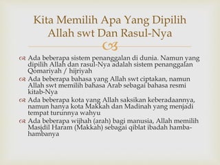 
 Ada beberapa sistem penanggalan di dunia. Namun yang
dipilih Allah dan rasul-Nya adalah sistem penanggalan
Qomariyah / hijriyah
 Ada beberapa bahasa yang Allah swt ciptakan, namun
Allah swt memilih bahasa Arab sebagai bahasa resmi
kitab-Nya
 Ada beberapa kota yang Allah saksikan keberadaannya,
namun hanya kota Makkah dan Madinah yang menjadi
tempat turunnya wahyu
 Ada beberapa wijhah (arah) bagi manusia, Allah memilih
Masjdil Haram (Makkah) sebagai qiblat ibadah hamba-
hambanya
Kita Memilih Apa Yang Dipilih
Allah swt Dan Rasul-Nya
 