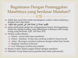  Allah dan rasul-Nya telah menetapkan waktu-waktu shalatnya
dengan rinci dan tepat
 ‫وا‬ُ‫م‬‫ي‬ِ‫ق‬َ‫أ‬َ‫ف‬ََ‫ة‬ َ‫َل‬َّ‫ص‬‫ال‬ََّ‫ن‬ِ‫إ‬ََ‫ة‬ َ‫َل‬َّ‫ص‬‫ال‬َ‫ت‬َ‫ن‬‫َا‬‫ك‬‫ى‬َ‫ل‬َ‫ع‬ََ‫ين‬ِ‫ن‬ِ‫م‬‫ؤ‬ُ‫م‬‫ال‬‫ا‬ً‫ب‬‫ا‬َ‫ت‬ِ‫ك‬ََ‫م‬‫ا‬ً‫ت‬‫و‬ُ‫ق‬‫و‬
 maka dirikanlah shalat itu (sebagaimana biasa). Sesungguhnya
shalat itu adalah fardhu yang ditentukan waktunya atas orang-
orang yang beriman. (QS. An Nisa 103)
 Waktu-waktu Shalat:
 Subuh : mulai terbit fajar (matahari)
 Zuhur: matahari di atas kita condong sedikit ke barat (awal)
 Ashar : Bayangan matahari seukuran dengan tubuh kita/benda
 Maghrib: matahari terbenam
 Isya: Hilangnya lembayung matahri
 Semua waktu shalat sangat terkait dengan matahari
 Hikmah: Umat Islam harus pandai ilmu falak (astronomi)
Bagaimana Dengan Penanggalan
Masehinya yang berdasar Matahari?
 