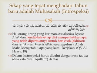 
‫ا‬َ‫ه‬ُّ‫ي‬َ‫اأ‬َ‫ي‬ََ‫ِين‬‫ذ‬َّ‫ل‬‫ا‬‫وا‬ُ‫ن‬َ‫م‬‫آ‬‫وا‬ُ‫ق‬َّ‫ت‬‫ا‬ََ َّ‫اّلل‬َُ‫ظ‬‫ن‬َ‫ت‬‫ل‬َ‫و‬َ‫ر‬َ‫س‬‫ف‬َ‫ن‬‫ا‬َ‫م‬َ‫ت‬َ‫م‬َّ‫د‬َ‫ق‬َ‫د‬َ‫غ‬ِ‫ل‬َُ‫ق‬َّ‫ت‬‫ا‬َ‫و‬‫وا‬ََ َّ‫اّلل‬ََّ‫ن‬ِ‫إ‬ََ َّ‫اّلل‬
َ‫ير‬ِ‫ب‬َ‫خ‬‫ا‬َ‫م‬ِ‫ب‬ََ‫ون‬ُ‫ل‬َ‫م‬‫ع‬َ‫ت‬
 Hai orang-orang yang beriman, bertakwalah kepada
Allah dan hendaklah setiap diri memperhatikan apa
yang telah diperbuatnya untuk hari esok (akhirat);
dan bertakwalah kepada Allah, sesungguhnya Allah
Maha Mengetahui apa yang kamu kerjakan. (QS. Al-
Hasyr: 18)
 Dalam Instrospeksi harus dibalut dengan rasa taqwa
(dua kata “wattaqullah”) di atas
Sikap yang tepat menghadapi tahun
baru adalah Muhasabah (Introspeksi)
 