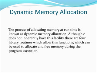 Dynamic Memory Allocation
The process of allocating memory at run time is
known as dynamic memory allocation. Although c
does not inherently have this facility there are four
library routines which allow this functions, which can
be used to allocate and free memory during the
program execution.
 