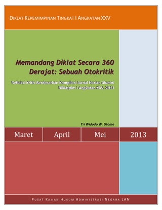 Page | i
DIKLAT KEPEMIMPINAN TINGKAT I ANGKATAN XXV
Maret April Mei 2013
MMMeeemmmaaannndddaaannnggg DDDiiikkklllaaattt SSSeeecccaaarrraaa 333666000
DDDeeerrraaajjjaaattt::: SSSeeebbbuuuaaahhh OOOtttoookkkrrriiitttiiikkk
RRReeefffllleeekkksssiii KKKrrriiitttiiisss BBBeeerrrdddaaasssaaarrrkkkaaannn KKKooommmpppiiilllaaasssiii JJJuuurrrnnnaaalll HHHaaarrriiiaaannn AAAllluuummmnnniii
DDDiiikkklllaaatttpppiiimmm III AAAnnngggkkkaaatttaaannn XXXXXXVVV,,, 222000111333
Tri Widodo W. Utomo
P U S A T K A J I A N H U K U M A D M I N I S T R A S I N E G A R A L A N
 