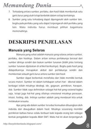 7. Terkadang antara sumber, perilaku, dan hasil tidak membentuk satu
garis lurus yang utuh tetapi berbelok dalam setiap bentuknya.
8. Sumber yang satu terkadang dapat dipengaruhi oleh sumber lain,
begitu pula perilaku yang satu dapat terpengaruh oleh perilaku yang
lain. Maka individu harus membuat pilihan bagaimana
memenuhinya.
DESKRIPSI PENJELASAN
Manusia yang Selaras
Manusia yang sehat adalah manusia yang selaras antara sumber,
perilaku, dan hasilnya. Dalam artian semua perilakunya berasal dari
sumber dirinya sendiri dan bukan sumber turunan (lebih jelas tentang
sumber turunan dijelaskan di artikel berikutnya). Begitu pula hasil yang
didapatkannya merupakan akibat dari perilakunya sendiri dan
membentuk sebuah garis lurus antara sumber dan hasil.
Sumber dapat berbentuk metafisika dan tidak memiliki bentuk
secara materi. Sumber ini dalam kehidupan sehari-hari dikenal dalam
berbagai istilah misalnya ideologi, ide, gagasan, pemikiran, harapan,
dsb. Sumber tidak saya definisikan sebagai hal-hal yang rasional logika
saja, tetapi juga hal-hal yang sifatnya emosional misalnya perasaan,
intuisi, feeling, dsb. Intinya sumber adalah yang mendasari kita untuk
melakukan sesuatu.
Apa yang ada dalam sumber tersebut kemudian dituangkan oleh
individu dan diwujudkan dalam hasil. Misalnya seseorang memiliki
pemikiran bahwa harus selalu berbuat baik kepada orang lain sebagai
bentuk pengabdian kepada Allah SWT. Maka hal ini akan berpengaruh
http://berpikirberbeda.blogspot.com/
8
 