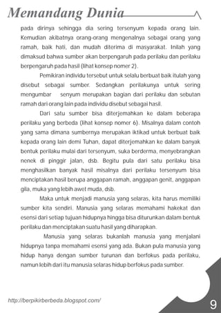 pada dirinya sehingga dia sering tersenyum kepada orang lain.
Kemudian akibatnya orang-orang mengenalnya sebagai orang yang
ramah, baik hati, dan mudah diterima di masyarakat. Inilah yang
dimaksud bahwa sumber akan berpengaruh pada perilaku dan perilaku
berpengaruh pada hasil (lihat konsep nomer 2).
Pemikiran individu tersebut untuk selalu berbuat baik itulah yang
disebut sebagai sumber. Sedangkan perilakunya untuk sering
mengumbar senyum merupakan bagian dari perilaku dan sebutan
ramah dari orang lain pada individu disebut sebagai hasil.
Dari satu sumber bisa diterjemahkan ke dalam beberapa
perilaku yang berbeda (lihat konsep nomer 6). Misalnya dalam contoh
yang sama dimana sumbernya merupakan iktikad untuk berbuat baik
kepada orang lain demi Tuhan, dapat diterjemahkan ke dalam banyak
bentuk perilaku mulai dari tersenyum, suka berderma, menyebrangkan
nenek di pinggir jalan, dsb. Begitu pula dari satu perilaku bisa
menghasilkan banyak hasil misalnya dari perilaku tersenyum bisa
menciptakan hasil berupa anggapan ramah, anggapan genit, anggapan
gila, muka yang lebih awet muda, dsb.
Maka untuk menjadi manusia yang selaras, kita harus memiliki
sumber kita sendiri. Manusia yang selaras memahami hakekat dan
esensi dari setiap tujuan hidupnya hingga bisa diturunkan dalam bentuk
perilaku dan menciptakan suatu hasil yang diharapkan.
Manusia yang selaras bukanlah manusia yang menjalani
hidupnya tanpa memahami esensi yang ada. Bukan pula manusia yang
hidup hanya dengan sumber turunan dan berfokus pada perilaku,
namun lebih dari itu manusia selaras hidup berfokus pada sumber.
http://berpikirberbeda.blogspot.com/
9
 