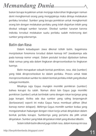 bukan berupa keyakinan untuk menjaga kebersihan lingkungan namun
demi menghormati orang yang mengajaknya maka dirinya melakukan
perilaku tersebut. Sumber yang berupa pemikiran untuk menghormati
orang lain dengan melakukan perilaku yang telah diajarkan inilah yang
disebut sebagai sumber turunan. Disebut sumber turunan karena
individu tersebut melakukan suatu perilaku sudah melenceng dari
sumber yang sebenarnya.
Batin dan Rasa
Dalam kebudayaan Jawa dikenal istilah batin, bagaimana
menjelaskan fenomena tersebut dalam konsep ini? Jawabannya ada
pada konsep nomer empat. Dalam postulat tersbut dijelaskan bahwa
tidak semua yang ada dalam lingkaran direpresentasikan ke lingkaran
luarnya.
Batin merupakan sebuah bentuk pemikiran, rasa, dsb (sumber)
yang tidak direpresntasikan ke dalam perilaku. Proses untuk tidak
merepresentasikan sumber ke dalam bentuk perilaku inilah yang disebut
sebagai membatin.
Misalnya saja Gayus mungkin memiliki pemikiran (sumber)
bahwa korupsi itu salah. Namun disisi lain Gayus juga memiliki
pemikiran (sumber) untuk bertindak sama dengan rekan kerjanya yang
juga korupsi. Ketika ada dua sumber yang saling berpengaruh
(berlawanan) seperti ini maka Gayus harus membuat pilihan (lihat
konsep nomer delapan). Akhirnya Gayus memilih sumber kedua yang
mengutamakan hubungan dengan rekan kerja untuk dinyatakan dalam
bentuk perilalu korupsi. Sumbernya yang pertama dia pilih untuk
dinyatakan. Sumber yang tidak dinyatakan inilah yang disebut dibatin.
Selain istilah batin dikenal juga istilah rasa, dalam konsep ini rasa
http://berpikirberbeda.blogspot.com/
11
 