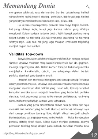merupakan salah satu rupa dari sumber. Sumber bukan hanya hal-hal
yang sifatnya logika seperti ideologi, pemikiran, dsb tetapi juga hal-hal
yang sifatnya emosional seperti misalnya rasa, intuisi, dsb.
Hal ini dikarenakan perilaku manusia tidak hanya terjadi dari hal-
hal yang sifatnya logis, tetapi juga karena hal-hal yang sifatnya
emosional. Dalam budaya tertentu, justru lebih banyak perilaku yang
terjadi karena hal-hal yang sifatnya emosional dibanding hal-hal yang
sifatnya logis. Jadi baik hal yang logis maupun emosional tergolong
menjadi bagian dari sumber.
Validitas Top-down
Banyak ilmuwan sosial mencoba mendefinisikan konsep-konsep
sumber. Misalnya mencoba menjelaskan karakteristik dari ide, gagasan,
ideologi, kepercayaan, dsb. Dalam konsep tersebut terkadang mereka
menjelaskan karakteristik, ciri-ciri, dan sebagainya dalam bentuk
perilaku atau hasil yang dapat teramati.
Ilmuwan lain mencoba menggunakan konsep-konsep tersebut
dalam penelitian mereka. Misalnya kemudian mereka menciptakan skala
mengukur kecemasan dari definisi yang telah ada. Konsep tersebut
kemudian mereka susun menjadi item-item yang berbentuk perilaku
dan/atau hasil. Asumsinya bahwa ketika muncul perilaku atau hasil yang
sama, maka menunjukkan sumber yang sama pula.
Namun yang perlu diperhatikan bahwa satu perilaku bisa saja
mewakili dua sumber yang berbeda (konsep nomer 6). Misalnya saja
dari konsep pemikiran tentang hidup disiplin dibuat menjadi sebuah
bentuk perilaku datang tepat waktu ketika kuliah. Maka kemunculan
perilaku datang tepat waktu ketika kuliah menjadi pertanda adanya
pemikiran tentang hidup disiplin pada individu tersebut. Padahal bisa
http://berpikirberbeda.blogspot.com/
12
 
