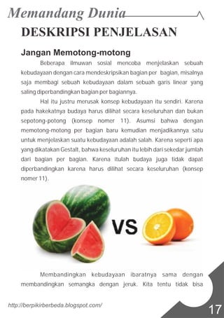 DESKRIPSI PENJELASAN
Jangan Memotong-motong
Beberapa ilmuwan sosial mencoba menjelaskan sebuah
kebudayaan dengan cara mendeskripsikan bagian per bagian, misalnya
saja membagi sebuah kebudayaan dalam sebuah garis linear yang
saling diperbandingkan bagian per bagiannya.
Hal itu justru merusak konsep kebudayaan itu sendiri. Karena
pada hakekatnya budaya harus dilihat secara keseluruhan dan bukan
sepotong-potong (konsep nomer 11). Asumsi bahwa dengan
memotong-motong per bagian baru kemudian menjadikannya satu
untuk menjelaskan suatu kebudayaan adalah salah. Karena seperti apa
yang dikatakan Gestalt, bahwa keseluruhan itu lebih dari sekedar jumlah
dari bagian per bagian. Karena itulah budaya juga tidak dapat
diperbandingkan karena harus dilihat secara keseluruhan (konsep
nomer 11).
Membandingkan kebudayaan ibaratnya sama dengan
membandingkan semangka dengan jeruk. Kita tentu tidak bisa
http://berpikirberbeda.blogspot.com/
17
 