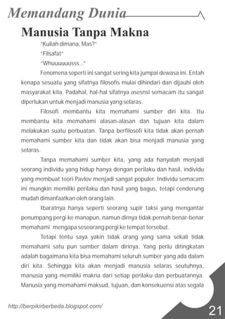 Manusia Tanpa Makna
“Kuliah dimana, Mas?”
“Filsafat”
“Whuuuuuusss…”
Fenomena seperti ini sangat sering kita jumpai dewasa ini. Entah
kenapa sesuatu yang sifatnya filosofis mulai dihindari dan dijauhi oleh
masyarakat kita. Padahal, hal-hal sifatnya asesnsi semacam itu sangat
diperlukan untuk menjadi manusia yang selaras.
Filosofi membantu kita memahami sumber diri kita. Itu
membantu kita memahami alasan-alasan dan tujuan kita dalam
melakukan suatu perbuatan. Tanpa berfilosofi kita tidak akan pernah
memahami sumber kita dan tidak akan bisa menjadi manusia yang
selaras.
Tanpa memahami sumber kita, yang ada hanyalah menjadi
seorang individu yang hidup hanya dengan perilaku dan hasil, individu
yang membuat teori Pavlov menjadi sangat populer. Individu semacam
ini mungkin memiliki perilaku dan hasil yang bagus, tetapi cenderung
mudah dimanfaatkan oleh orang lain.
Ibaratnya hanya seperti seorang supir taksi yang mengantar
penumpang pergi ke manapun, namun dirnya tidak pernah benar-benar
memahami mengapa seseorang pergi ke tempat tersebut.
Tetapi tentu saya yakin tidak orang yang sama sekali tidak
memahami satu pun sumber dalam dirinya. Yang perlu ditingkatan
adalah bagaimana kita bisa memahami seluruh sumber yang ada dalam
diri kita. Sehingga kita akan menjadi manusia selaras seutuhnya,
manusia yang memiliki makna dari setiap perilaku dan perbuatannya.
Manusia yang memahami maksud, tujuan, dan konsekuensi atas segala
http://berpikirberbeda.blogspot.com/
21
 
