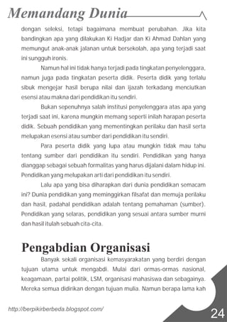dengan seleksi, tetapi bagaimana membuat perubahan. Jika kita
bandingkan apa yang dilakukan Ki Hadjar dan Ki Ahmad Dahlan yang
memungut anak-anak jalanan untuk bersekolah, apa yang terjadi saat
ini sungguh ironis.
Namun hal ini tidak hanya terjadi pada tingkatan penyelenggara,
namun juga pada tingkatan peserta didik. Peserta didik yang terlalu
sibuk mengejar hasil berupa nilai dan ijazah terkadang menciutkan
esensi atau makna dari pendidikan itu sendiri.
Bukan sepenuhnya salah institusi penyelenggara atas apa yang
terjadi saat ini, karena mungkin memang seperti inilah harapan peserta
didik. Sebuah pendidikan yang mementingkan perilaku dan hasil serta
melupakan esensi atau sumber dari pendidikan itu sendiri.
Para peserta didik yang lupa atau mungkin tidak mau tahu
tentang sumber dari pendidikan itu sendiri. Pendidikan yang hanya
dianggap sebagai sebuah formalitas yang harus dijalani dalam hidup ini.
Pendidikan yang melupakan arti dari pendidikan itu sendiri.
Lalu apa yang bisa diharapkan dari dunia pendidikan semacam
ini? Dunia pendidikan yang meminggirkan filsafat dan memuja perilaku
dan hasil, padahal pendidikan adalah tentang pemahaman (sumber).
Pendidikan yang selaras, pendidikan yang sesuai antara sumber murni
dan hasil itulah sebuah cita-cita.
Pengabdian Organisasi
Banyak sekali organisasi kemasyarakatan yang berdiri dengan
tujuan utama untuk mengabdi. Mulai dari ormas-ormas nasional,
keagamaan, partai politik, LSM, organisasi mahasiswa dan sebagainya.
Mereka semua didirikan dengan tujuan mulia. Namun berapa lama kah
http://berpikirberbeda.blogspot.com/
24
 