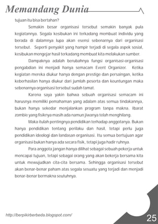tujuan itu bisa bertahan?
Semakin besar organisasi tersebut semakin banyak pula
kegiatannya. Segala kesibukan ini terkadang membuat individu yang
berada di dalamnya lupa akan esensi sebenarnya dari organisasi
tersebut. Seperti penyakit yang hampir terjadi di segala aspek sosial,
kesibukan mengejar hasil terkadang membuat kita melakukan sumber.
Dampaknya adalah berubahnya fungsi organisasi-organisasi
pengabdian ini menjadi hanya semacam Event Organizer. Ketika
kegiatan mereka diukur hanya dengan prestige dan persaingan, ketika
keberhasilan hanya diukur dari jumlah peserta dan keuntungan maka
sebenarnya organisasi tersebut sudah tamat.
Karena saya yakin bahwa sebuah organisasi semacam ini
harusnya memiliki pemahaman yang adalam atas semua tindakannya,
bukan hanya sekedar menjalankan program tanpa makna. Ibarat
zombie yang fisiknya masih ada namun jiwanya telah menghilang.
Maka itulah pentingnya pendidikan terhadap anggotanya. Bukan
hanya pendidikan tentang perilaku dan hasil, tetapi perlu juga
pendidikan ideologi dan landasan organisasi. Itu semua bertujuan agar
organisasi bukan hanya ada secara fisik, tetapi juga hadir ruhnya.
Para anggota jangan hanya dilihat sebagai sebuah pekerja untuk
mencapai tujuan, tetapi sebagai orang yang akan bekerja bersama kita
untuk mewujudkan cita-cita bersama. Sehingga organisasi tersebut
akan benar-benar paham atas segala sesuatu yang terjadi dan menjadi
benar-benar bermakna seutuhnya.
http://berpikirberbeda.blogspot.com/
25
 