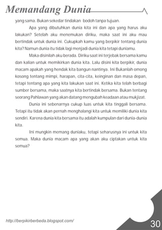 yang sama. Bukan sekedar tindakan bodoh tanpa tujuan.
Apa yang dibutuhkan dunia kita ini dan apa yang harus aku
lakukan? Setelah aku menemukan diriku, maka saat ini aku mau
bertindak untuk dunia ini. Cukupkah kamu yang berpikir tentang dunia
kita? Namun dunia itu tidak lagi menjadi dunia kita tetapi duniamu.
Maka disinilah aku berada. Diriku saat ini terjebak bersama kamu
dan kalian untuk memikirkan dunia kita. Lalu disini kita berpikir, dunia
macam apakah yang hendak kita bangun nantinya. Ini Bukanlah omong
kosong tentang mimpi, harapan, cita-cita, keinginan dan masa depan,
tetapi tentang apa yang kita lakukan saat ini. Ketika kita telah berbagi
sumber bersama, maka saatnya kita bertindak bersama. Bukan tentang
seorang Pahlawan yang akan datang mengubah keadaan atau mukjizat.
Dunia ini sebenarnya cukup luas untuk kita tinggali bersama.
Tetapi itu tidak akan pernah menghalangi kita untuk memiliki dunia kita
sendiri. Karena dunia kita bersama itu adalah kumpulan dari dunia-dunia
kita.
Ini mungkin memang duniaku, tetapi seharusnya ini untuk kita
semua. Maka dunia macam apa yang akan aku ciptakan untuk kita
semua?
http://berpikirberbeda.blogspot.com/
30
 