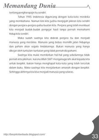 tentang pengharapajn itu sendiri.
Tahun 1945 Indonesia diguncang dengan kata-kata merdeka
yang membahana. Namun kini kita justru menjajah pikiran kita sendiri
dengan penjara-penjara palsu buatan kita. Penjara yang telah membuat
kita menjadi budak-budak pengejar hasil tanpa pernah memahami
hidup kita sendiri.
Maka sudah saatnya kita dobrak penjara itu dan menjadi
manusia yang merdeka. Manusia yang bebas memilih jalan hidupnya
dan paham akan segala tindakannya. Bukan manusia yang hanya
dikejar oleh tuntutan-tuntutan yang tidak pernah dia pahami.
Saatnya kita mulai memikirkan hal-hal yang sebelumnya tidak
pernah kita pikirkan, karena Allah SWT menganugerahi akal kepada kita
untuk berpikir, bukan hanya menghapal kata-kata yang telah tercetak
dalam buku. Maka saatnya kita menjalankan amanah dengan berpikir.
Sehingga akhirnya kta bisa menjadi manusia yang selaras.
http://berpikirberbeda.blogspot.com/
33
 