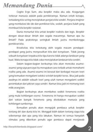 Cogito Ergo Sum, aku berpikir maka aku ada. Keagungan
terbesar manusia adalah pada pemikirannya. Namun entah kenapa,
terkadang kita sering menciptakan penjara kita sendiri. Penjara imajiner
yang membatasi ide-ide dan pemikiran kita, seolah, penjara itulah yang
membuat kita berpikir rasional.
Dunia menuntut kita untuk berpikir realistis dan logis. Berpikir
dengan dasar-dasar ilmiah dan segala macamnya. Namun apa itu
ilmiah? Pada prakteknya seringkali ilmiah justru membelenggu
pemikiran kita.
Kreativitas kita terkekang oleh segala macam pendapat-
pendapat yang justru menyesatkan kita dari kenyataan. Tidak jarang
sebuah kenyataan terpaksa kita tipu karena tidak adanya landasan yang
kuat. Maka kenapa kita tidak coba menciptakan landasan kita sendiri.
Dalam bagian-bagian berikutnya kita akan mencoba asumsi-
asumsi yang saya percayai itu merupakan cara terbaik untuk memahami
realita yang ada. Asumsi-asumsi ini berasal dari berbagai macam teori
yang kemudian mengalami seleksi setelah berpikir keras. Bisa jadi pada
awalnya ini adalah sebuah teori yang utuh namun mengalami sedikit
perombakan dari pikiran saya sendiri. Namun bisa jadi ini memang teori
milik orang lain.
Bagian berikutnya akan membahas sedikit fenomena realita
yang mulai kehilangan esensi. Fenomena ini hanya merupakan sedikit
dari sekian banyak fenomena yang disebabkan manusia yang
kehilangan sumbernya.
Kemudian penulis akan mengajak pembaca untuk berpikir
tentang diri dan dunia kita ini. Menggali lebih dalam tentang siapa kita
sebenarnya dan apa yang kita lakukan. Namun ini semua hanyalah
stimulus yang diberikan penulis agar pembaca dapat menjawab
http://berpikirberbeda.blogspot.com/
2
 