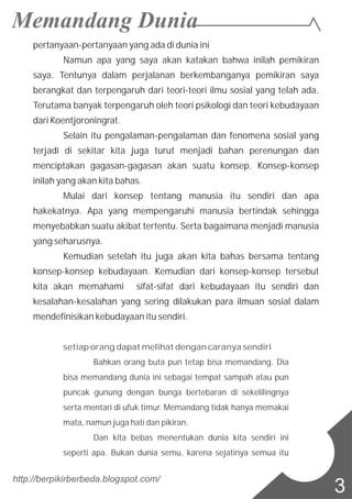 pertanyaan-pertanyaan yang ada di dunia ini
Namun apa yang saya akan katakan bahwa inilah pemikiran
saya. Tentunya dalam perjalanan berkembanganya pemikiran saya
berangkat dan terpengaruh dari teori-teori ilmu sosial yang telah ada.
Terutama banyak terpengaruh oleh teori psikologi dan teori kebudayaan
dari Koentjoroningrat.
Selain itu pengalaman-pengalaman dan fenomena sosial yang
terjadi di sekitar kita juga turut menjadi bahan perenungan dan
menciptakan gagasan-gagasan akan suatu konsep. Konsep-konsep
inilah yang akan kita bahas.
Mulai dari konsep tentang manusia itu sendiri dan apa
hakekatnya. Apa yang mempengaruhi manusia bertindak sehingga
menyebabkan suatu akibat tertentu. Serta bagaimana menjadi manusia
yang seharusnya.
Kemudian setelah itu juga akan kita bahas bersama tentang
konsep-konsep kebudayaan. Kemudian dari konsep-konsep tersebut
kita akan memahami sifat-sifat dari kebudayaan itu sendiri dan
kesalahan-kesalahan yang sering dilakukan para ilmuan sosial dalam
mendefinisikan kebudayaan itu sendiri.
setiap orang dapat melihat dengan caranya sendiri
Bahkan orang buta pun tetap bisa memandang. Dia
bisa memandang dunia ini sebagai tempat sampah atau pun
puncak gunung dengan bunga bertebaran di sekelilingnya
serta mentari di ufuk timur. Memandang tidak hanya memakai
mata, namun juga hati dan pikiran.
Dan kita bebas menentukan dunia kita sendiri ini
seperti apa. Bukan dunia semu, karena sejatinya semua itu
http://berpikirberbeda.blogspot.com/
3
 