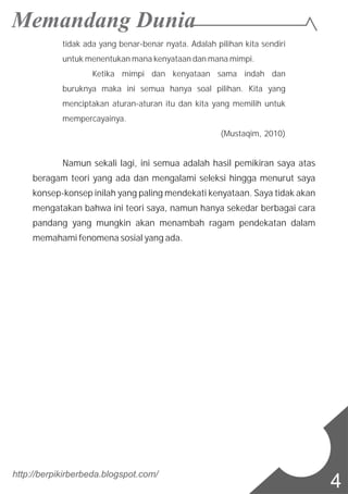 tidak ada yang benar-benar nyata. Adalah pilihan kita sendiri
untuk menentukan mana kenyataan dan mana mimpi.
Ketika mimpi dan kenyataan sama indah dan
buruknya maka ini semua hanya soal pilihan. Kita yang
menciptakan aturan-aturan itu dan kita yang memilih untuk
mempercayainya.
(Mustaqim, 2010)
Namun sekali lagi, ini semua adalah hasil pemikiran saya atas
beragam teori yang ada dan mengalami seleksi hingga menurut saya
konsep-konsep inilah yang paling mendekati kenyataan. Saya tidak akan
mengatakan bahwa ini teori saya, namun hanya sekedar berbagai cara
pandang yang mungkin akan menambah ragam pendekatan dalam
memahami fenomena sosial yang ada.
http://berpikirberbeda.blogspot.com/
4
 