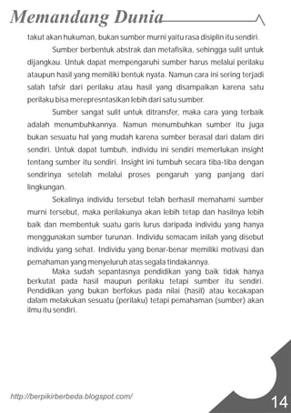 takut akan hukuman, bukan sumber murni yaitu rasa disiplin itu sendiri.
Sumber berbentuk abstrak dan metafisika, sehingga sulit untuk
dijangkau. Untuk dapat mempengaruhi sumber harus melalui perilaku
ataupun hasil yang memiliki bentuk nyata. Namun cara ini sering terjadi
salah tafsir dari perilaku atau hasil yang disampaikan karena satu
perilaku bisa merepresntasikan lebih dari satu sumber.
Sumber sangat sulit untuk ditransfer, maka cara yang terbaik
adalah menumbuhkannya. Namun menumbuhkan sumber itu juga
bukan sesuatu hal yang mudah karena sumber berasal dari dalam diri
sendiri. Untuk dapat tumbuh, individu ini sendiri memerlukan insight
tentang sumber itu sendiri. Insight ini tumbuh secara tiba-tiba dengan
sendirinya setelah melalui proses pengaruh yang panjang dari
lingkungan.
Sekalinya individu tersebut telah berhasil memahami sumber
murni tersebut, maka perilakunya akan lebih tetap dan hasilnya lebih
baik dan membentuk suatu garis lurus daripada individu yang hanya
menggunakan sumber turunan. Individu semacam inilah yang disebut
individu yang sehat. Individu yang benar-benar memiliki motivasi dan
pemahaman yang menyeluruh atas segala tindakannya.
Maka sudah sepantasnya pendidikan yang baik tidak hanya
berkutat pada hasil maupun perilaku tetapi sumber itu sendiri.
Pendidikan yang bukan berfokus pada nilai (hasil) atau kecakapan
dalam melakukan sesuatu (perilaku) tetapi pemahaman (sumber) akan
ilmu itu sendiri.
http://berpikirberbeda.blogspot.com/
14
 