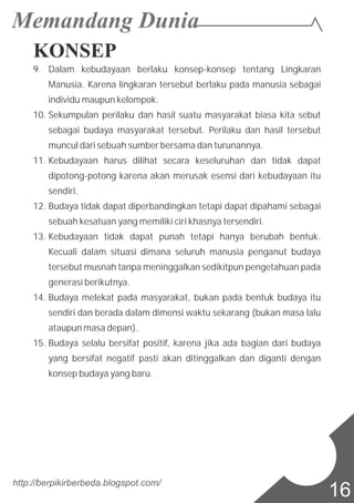 KONSEP
9. Dalam kebudayaan berlaku konsep-konsep tentang Lingkaran
Manusia. Karena lingkaran tersebut berlaku pada manusia sebagai
individu maupun kelompok.
10. Sekumpulan perilaku dan hasil suatu masyarakat biasa kita sebut
sebagai budaya masyarakat tersebut. Perilaku dan hasil tersebut
muncul dari sebuah sumber bersama dan turunannya.
11. Kebudayaan harus dilihat secara keseluruhan dan tidak dapat
dipotong-potong karena akan merusak esensi dari kebudayaan itu
sendiri.
12. Budaya tidak dapat diperbandingkan tetapi dapat dipahami sebagai
sebuah kesatuan yang memiliki ciri khasnya tersendiri.
13. Kebudayaan tidak dapat punah tetapi hanya berubah bentuk.
Kecuali dalam situasi dimana seluruh manusia penganut budaya
tersebut musnah tanpa meninggalkan sedikitpun pengetahuan pada
generasi berikutnya.
14. Budaya melekat pada masyarakat, bukan pada bentuk budaya itu
sendiri dan berada dalam dimensi waktu sekarang (bukan masa lalu
ataupun masa depan).
15. Budaya selalu bersifat positif, karena jika ada bagian dari budaya
yang bersifat negatif pasti akan ditinggalkan dan diganti dengan
konsep budaya yang baru.
http://berpikirberbeda.blogspot.com/
16
 