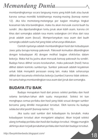 membandingkannya secara langsung mana yang lebih baik atau buruk
karena semua memiliki kelebihannya masing-masing (konsep nomer
12). Jika kita memotong-motongnya per bagian misalnya tingkat
keasaman lalu kita bandingkan, maka itu akan merusak esensi buah itu
sendiri. Jika diperbandingkan tentu jeruk akan lebih asam, karena ciri
khas dari semangka adalah rasa manis sedangkan cirri khas dari rasa
jeruk adalah asam (kecut). Mempertanyakan rasa asam dari buah
semangka adalah suatu hal yang tidak seharusnya dilakukan.
Contoh nyatanya adalah membandingkan hasil dari kebudayaan
Jawa yaitu berupa konsep pakewuh. Pakewuh kemudian dibandingkan
dengan kebudayaan AS dengan melihat bagian efektivitas dalam
bekerja. Maka hal itu justru akan merusak konsep pakewuh itu sendiri.
Budaya harus dilihat secara keseluruhan, maka pakewuh (hasil) harus
dilihat dalam konteks sumbernya. Sumber pakewuh adalah keyakinan
untuk tidak menyakiti perasaan orang lain, maka tidak seharusnya
dilihat dari kacamata efektivitas bekerja (sumber) karena tidak sinkron.
Ini sama halnya membandingkan rasa asam dari jeruk dan semangka.
BUDAYA ITU BAIK
Budaya merupakan hasil dari proses seleksi perilaku dan hasil
selama bertahun-tahun oleh suatu masyarakat. Seleksi ini kan
menghapus semua perilaku dan hasil yang tidak sesuai dengan sumber
bersama yang dimiliki masyarakat tersebut. Oleh karena itu budaya
selalu bersifat positif (konsep nomer 15).
Jika suatu saat sumber dari kebudayaan itu berubah, maka
kebudayaan tersebut akan mengalami adaptasi. Akan terjadi seleksi
ulang terhadap perilaku dan hasil dari budaya tersebut. Hingga mungkin
akhirnya akan terjadi perubahan perilaku dan hasil dari budaya tersebut.
http://berpikirberbeda.blogspot.com/
18
 