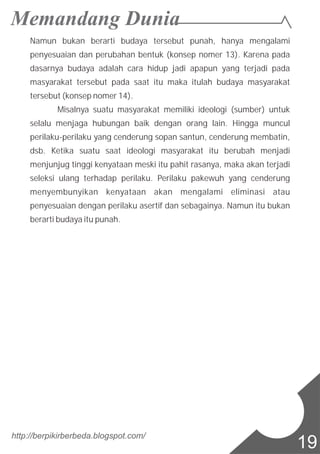 Namun bukan berarti budaya tersebut punah, hanya mengalami
penyesuaian dan perubahan bentuk (konsep nomer 13). Karena pada
dasarnya budaya adalah cara hidup jadi apapun yang terjadi pada
masyarakat tersebut pada saat itu maka itulah budaya masyarakat
tersebut (konsep nomer 14).
Misalnya suatu masyarakat memiliki ideologi (sumber) untuk
selalu menjaga hubungan baik dengan orang lain. Hingga muncul
perilaku-perilaku yang cenderung sopan santun, cenderung membatin,
dsb. Ketika suatu saat ideologi masyarakat itu berubah menjadi
menjunjug tinggi kenyataan meski itu pahit rasanya, maka akan terjadi
seleksi ulang terhadap perilaku. Perilaku pakewuh yang cenderung
menyembunyikan kenyataan akan mengalami eliminasi atau
penyesuaian dengan perilaku asertif dan sebagainya. Namun itu bukan
berarti budaya itu punah.
http://berpikirberbeda.blogspot.com/
19
 