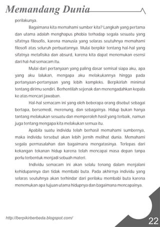 perilakunya.
Bagaimana kita memahami sumber kita? Langkah yang pertama
dan utama adalah menghapus phobia terhadap segala sesuatu yang
sifatnya filosofis, karena manusia yang selaras seutuhnya memahami
filosofi atas seluruh perbuatannya. Mulai berpikir tentang hal-hal yang
sifatnya metafisika dan absurd, karena kita dapat menemukan esensi
dari hal-hal semacam itu.
Mulai dari pertanyaan yang paling dasar semisal siapa aku, apa
yang aku lalukan, mengapa aku melakukannya hingga pada
pertanyaan-pertanyaan yang lebih kompleks. Berpikirlah minimal
tentang dirimu sendiri. Berhentilah sejenak dan menengadahkan kepala
ke atas mencari jawaban.
Hal-hal semacam ini yang oleh beberapa orang disebut sebagai
bertapa, bersemedi, merenung, dan sebagainya. Hidup bukan hanya
tantang melakukan sesuatu dan memperoleh hasil yang terbaik, namun
juga tentang mengapa kita melakukan semua itu.
Apabila suatu individu telah berhasil memahami sumbernya,
maka individu tersebut akan lebih jernih melihat dunia. Memahami
segala permasalahan dan bagaimana mengatasinya. Terlepas dari
kekangan tekanan hidup karena telah mencapai masa depan tanpa
perlu terbentuk menjadi sebuah materi.
Individu semacam ini akan selalu tenang dalam menjalani
kehidupannya dan tidak membabi buta. Pada akhirnya individu yang
selaras seutuhnya akan terhindar dari perilaku membabi buta karena
menemukan apa tujuan utama hidupnya dan bagaimana mencapainya.
http://berpikirberbeda.blogspot.com/
22
 