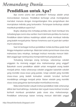 Pendidikan untuk Apa?
Apa esensi utama dari pendidikan? Tentunya adalah untuk
mencerdaskan manusia. Pendidikan berfungsi untuk meningkatkan
martabat manusia dengan mengembangkan ilmu pengetahuan dan
menciptakan individu yang berkarakter. Pertanyaan berikutnya adalah
masihkah pendidikan seperti itu?
Begitu sibuknya kita terhadap perilaku dan hasil membuat kita
terkadang lupa esensi atau sumber murni darimana perilaku itu muncul.
Pendidikan dalam bahasa mudahnya adalah untuk membuat individu
yang bodoh menjadi pintar. Namun fenomena saat ini jauh dari sumber
murni sebenarnya.
Saat ini berbagai institusi pendidikan terlalu berfokus pada hasil
hingga melupakan sumbernya. Mulai dari seleksi penerimaan siswa atau
mahasiswa baru misalnya, berbagai institusi mencoba mencari bibit-
bibit unggul agar nantinya bisa memperoleh hasil yang baik pula.
Terkadang beberapa orang bertanya, sebenarnya sekolah
unggulan itu memang unggul atau mahasiswanya yang unggul?
Bukankah esensi pendidikan adalah untuk mengubah orang bodoh
menjadi pintar, maka seharusnya sekolah unggulan bukanlah sekolah
yang memiliki siswa-siswa yang pandai, tetapi sekolah yang memiliki
siswa-siswa yang bodoh kemudian sekolah tersebut berhasil
mendidiknya sehingga menjadi pintar. Bukan sekolah yang memiliki
siswa-siswa yang pintar dan kemudian memfasilitasi mereka.
Maka keberhasilan sebuah institusi pendidikan tidak seharusnya
dilihat dari hasil akhirnya, melainkan dari sejauh mana institusi tersebut
berhasil membuat perubahan pada siswa atau mahasiswanya.
Pendidikan seharusnya bukan tentang mencari bibit-bibit unggul
http://berpikirberbeda.blogspot.com/
23
 