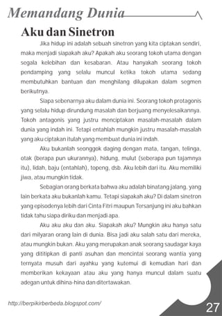 Aku dan Sinetron
Jika hidup ini adalah sebuah sinetron yang kita ciptakan sendiri,
maka menjadi siapakah aku? Apakah aku seorang tokoh utama dengan
segala kelebihan dan kesabaran. Atau hanyakah seorang tokoh
pendamping yang selalu muncul ketika tokoh utama sedang
membutuhkan bantuan dan menghilang dilupakan dalam segmen
berikutnya.
Siapa sebenarnya aku dalam dunia ini. Seorang tokoh protagonis
yang selalu hidup dirundung masalah dan berjuang menyelesaikannya.
Tokoh antagonis yang justru menciptakan masalah-masalah dalam
dunia yang indah ini. Tetapi entahlah mungkin justru masalah-masalah
yang aku ciptakan itulah yang membuat dunia ini indah.
Aku bukanlah seonggok daging dengan mata, tangan, telinga,
otak (berapa pun ukurannya), hidung, mulut (seberapa pun tajamnya
itu), lidah, baju (entahlah), topeng, dsb. Aku lebih dari itu. Aku memiliki
jiwa, atau mungkin tidak.
Sebagian orang berkata bahwa aku adalah binatang jalang, yang
lain berkata aku bukanlah kamu. Tetapi siapakah aku? Di dalam sinetron
yang episodenya lebih dari Cinta Fitri maupun Tersanjung ini aku bahkan
tidak tahu siapa diriku dan menjadi apa.
Aku aku aku dan aku. Siapakah aku? Mungkin aku hanya satu
dari milyaran orang lain di dunia. Bisa jadi aku salah satu dari mereka,
atau mungkin bukan. Aku yang merupakan anak seorang saudagar kaya
yang dititipkan di panti asuhan dan mencintai seorang wantia yang
ternyata musuh dari ayahku yang kutemui di kemudian hari dan
memberikan kekayaan atau aku yang hanya muncul dalam suatu
adegan untuk dihina-hina dan ditertawakan.
http://berpikirberbeda.blogspot.com/
27
 