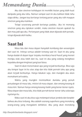 Aku dan sinetron kehidupan ini memiliki ikatan yang lebih kuat
daripada yang aku tahu. Namun sampai saat ini aku bahkan tidak tahu
siapa diriku. Jangan kau bertanya tentang peran yang aku raih maupun
sinetron yang aku mainkan.
Tetapi seseorang pernah bertanya padaku. Jika ini memang
sinetron yang aku ciptakan sendiri, maka sinetron macam apakah itu
dan mau jadi apa aku. Pertanyaan yang tidak akan dijawab oleh penulis,
tetapi dijawab oleh hatiku.
Saat Ini
Masa lalu dan masa depan hanyalah kembang dan wewangian
dari saat ini. Intinya semua adalah tentang saat ini. Saat ini aku yang
hanya duduk di depan layar terpaku membaca huruf-huruf yang menari
menipu otak atau lebih dari itu, saat ini aku yang sedang menghiasi
kepalaku dengan imajinasi yang luar biasa.
Saat ini akan menentukan apa yang terjadi berikutnya. Bisa saja
aku lempar layar ini ke atas atap dan kita tidak pernah tahu apa yang
akan terjadi berikutnya. Hanya lakukan saja, dan mungkin aku akan
memahami arti waktu.
Waktu yang mungkin memisahkan duniaku yang penuh
petualangan di masa lalu, misteri di masa depan, dan omong kosong di
masa kini. Namun hanya omong kosong itulah yang benar-benar nyata.
Masa depan dan masa lalu, kita tidak pernah benar-benar tahu seberapa
nyatanya itu.
Maka saat ini aku bisa saja melompat keluar jendela dan berpikir
bahwa aku bisa terbang. Aku adalah seorang superhero yang menolong
orang-orang yang mengalami dehidrasi. Aku yang akan menolong
http://berpikirberbeda.blogspot.com/
28
 