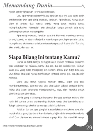 nenek cantik yang akan terlindas oleh becak.
Lalu apa yang sebenarnya aku lakukan saat ini. Apa yang telah
aku lakukan. Dan apa yang akan aku lakukan. Apakah aku hanya akan
diam di antara dua kereta waktu yang terus melaju tanpa
menghiraukanku. Kemudian aku dilupakan tanpa pernah ada yang
berkeinginan untuk mengingatku.
Apa yang akan aku lakukan saat ini. Berhenti membaca semua
omong kosong ini atau melanjutkannya dengan penuh penyesalan. Atau
mungkin aku akan mulai untuk menanyakan pada diriku sendiri. Tentang
aku, waktu, dan saat ini.
Siapa BilangIni tentang Kamu?
Dunia ini tidak hanya ditinggali oleh seekor makhluk bernama
aku. Lebih dari itu, ada aku, kamu ,dia, dia, dia, dia dan mereka. Namun
siapa aku yang tidak mengenali diri sendiri. Diriku pun tidak bisa aku
urus tetapi aku juga harus memikirkan tentang kamu, dia, dia, dia dan
mereka.
Maka aku harus segera mencari diriku, agar aku bisa
membantumu,nya, dan mereka. Jika aku sudah selesai dengan diriku,
maka aku akan langsung mendatangimu, nya, dan mereka untuk
bermain dalam dunia kita.
Dunia yang kita bangun bersama, berbagi sumber, makna dan
hasil. Ini semua untuk kita nantinya bukan hanya aku dan diriku saja.
Tetapi sebelumnya aku harus mengenali diriku dahulu.
Katakan teman, apa yang bisa akau lakukan untukmu, nya, dan
mereka? Apa yang kau butuhkan dari sebuah jiwa ini mewujudkan dunia
kita? Dan biarkan aku memahaminya supaya kita bisa memiliki mimpi
http://berpikirberbeda.blogspot.com/
29
 